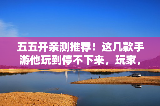 五五开亲测推荐!这几款手游他玩到停不下来,玩家,跟着主播不迷路,五五开亲测推荐!这几款手游玩到停不下来,跟着主播不迷路