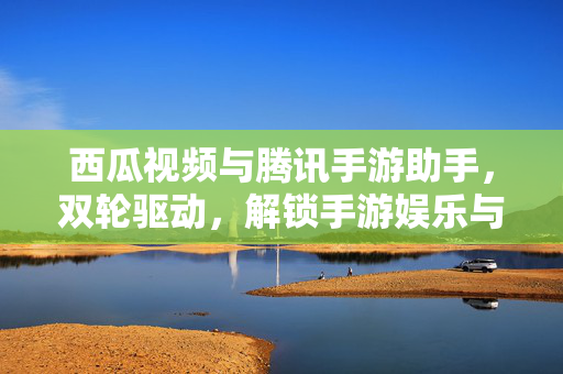 西瓜视频与腾讯手游助手,双轮驱动,解锁手游娱乐与创作新生态,西瓜视频×腾讯手游助手,双轮驱动解锁手游玩创新生态