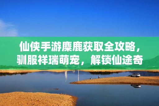 仙侠手游麋鹿获取全攻略,驯服祥瑞萌宠,解锁仙途奇缘,仙侠手游麋鹿获取全攻略,驯服祥瑞萌宠,解锁仙途奇缘