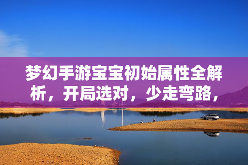 梦幻手游宝宝初始属性全解析,开局选对,少走弯路,梦幻手游宝宝初始属性全解析,开局选对少走弯路