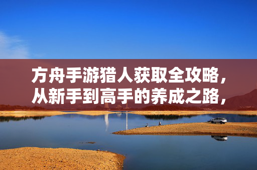 方舟手游猎人获取全攻略,从新手到高手的养成之路,方舟手游猎人养成全攻略,新手到高手之路