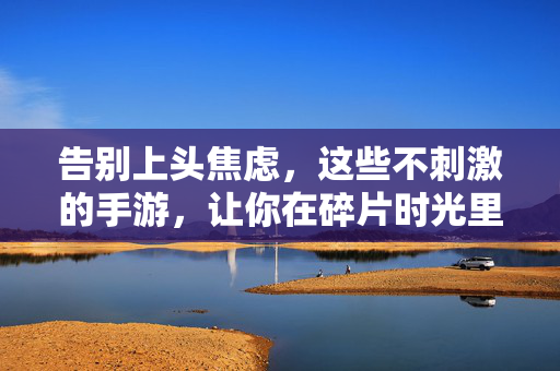 告别上头焦虑，这些不刺激的手游，让你在碎片时光里找到平静，告别上头焦虑，不刺激手游助你碎片时光寻平静