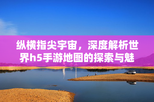纵横指尖宇宙，深度解析世界h5手游地图的探索与魅力，深度解析H5手游地图，指尖宇宙的探索与魅力