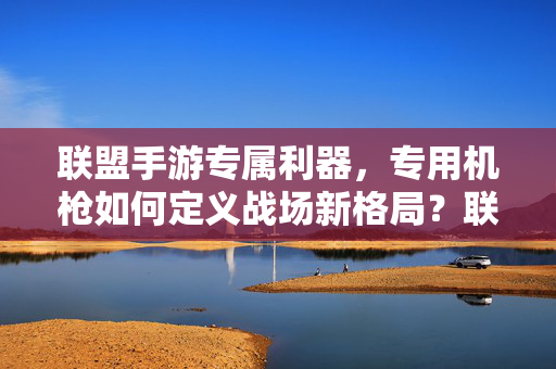 联盟手游专属利器,专用机枪如何定义战场新格局?联盟手游专属机枪,定义战场新格局
