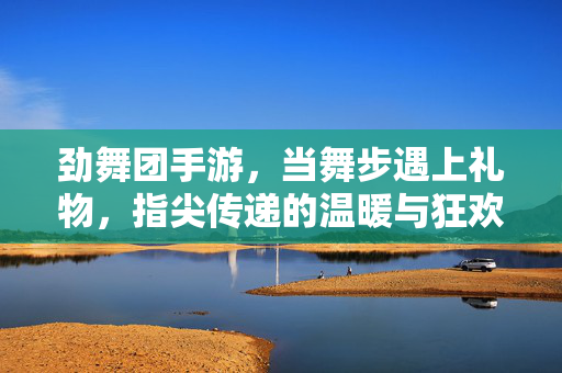 劲舞团手游,当舞步遇上礼物,指尖传递的温暖与狂欢,劲舞团手游,舞步遇上礼物,指尖传递温暖狂欢