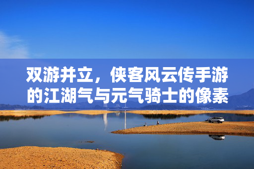 双游并立,侠客风云传手游的江湖气与元气骑士的像素魂,江湖气与像素魂,双游并立的不同江湖