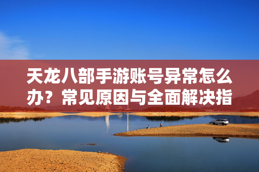 天龙八部手游账号异常怎么办？常见原因与全面解决指南，天龙八部手游账号异常，常见原因与全面解决指南