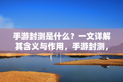 手游封测是什么？一文详解其含义与作用，手游封测，含义与作用详解