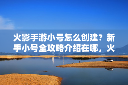 火影手游小号怎么创建？新手小号全攻略介绍在哪，火影手游新手小号创建全攻略