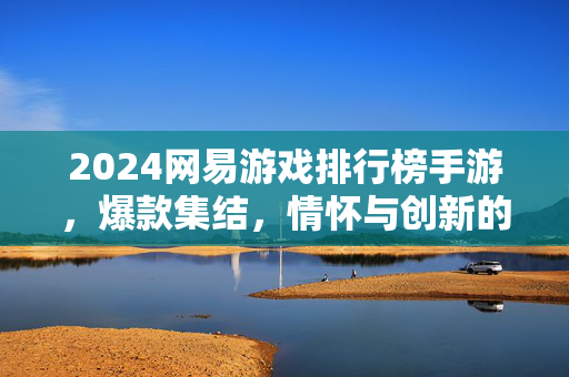 2024网易游戏排行榜手游，爆款集结，情怀与创新的双重奏，2024网易手游排行榜，爆款集结，情怀创新双重奏