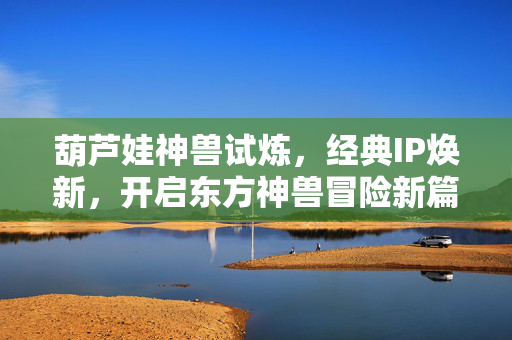 葫芦娃神兽试炼，经典IP焕新，开启东方神兽冒险新篇章，葫芦娃，神兽试炼经典IP焕新，开启东方神兽冒险新篇章