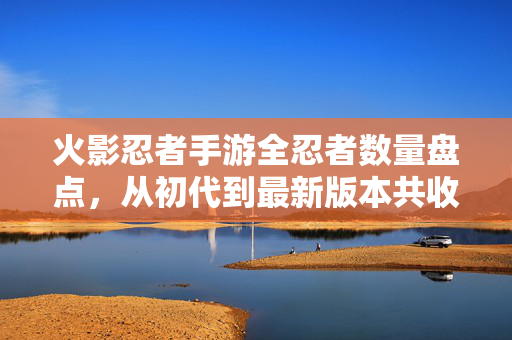 火影忍者手游全忍者数量盘点，从初代到最新版本共收录多少位忍者？火影忍者手游全忍者数量盘点，从初代到最新版本共收录多少位？