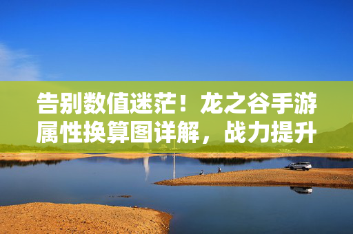 告别数值迷茫！龙之谷手游属性换算图详解，战力提升不再靠猜，告别数值迷茫！龙之谷手游属性换算图详解，战力提升不再靠猜