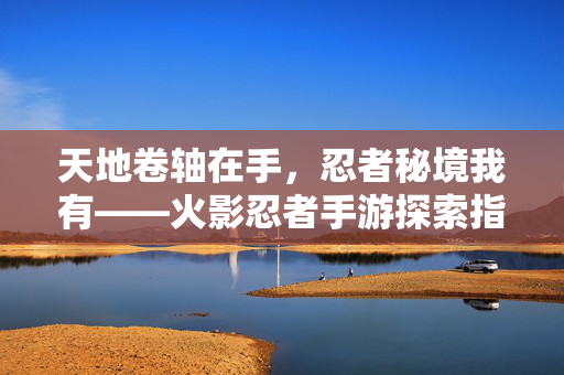 天地卷轴在手,忍者秘境我有——火影忍者手游探索指南,火影忍者手游,天地卷轴与忍者秘境探索指南