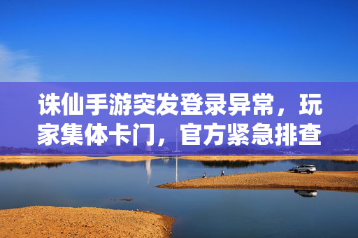 诛仙手游突发登录异常，玩家集体卡门，官方紧急排查中，诛仙手游突发登录异常致玩家集体卡门 官方紧急排查中