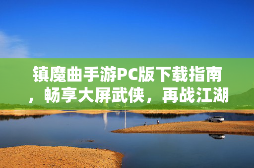 镇魔曲手游PC版下载指南，畅享大屏武侠，再战江湖，镇魔曲手游PC版下载指南，大屏武侠再战江湖