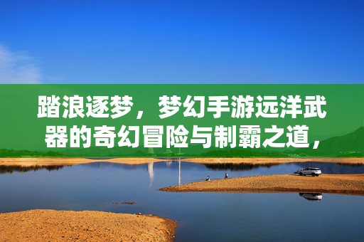 踏浪逐梦，梦幻手游远洋武器的奇幻冒险与制霸之道，踏浪逐梦，梦幻手游远洋武器的奇幻制霸之道
