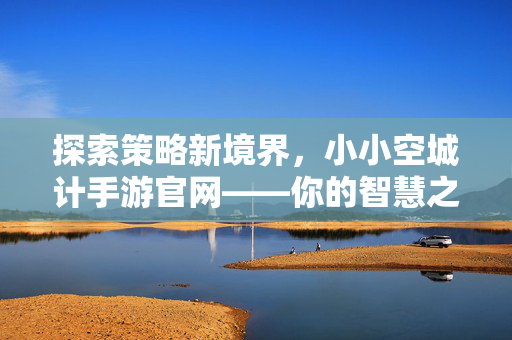 探索策略新境界，小小空城计手游官网——你的智慧之门，小小空城计手游官网，探索策略智慧新境界