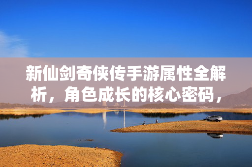 新仙剑奇侠传手游属性全解析，角色成长的核心密码，新仙剑奇侠传手游属性全解析，角色成长核心密码