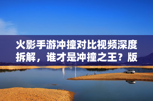 火影手游冲撞对比视频深度拆解，谁才是冲撞之王？版本差异如何影响实战？火影手游冲撞对比深度拆解，谁为冲撞之王？版本差异如何左右实战？