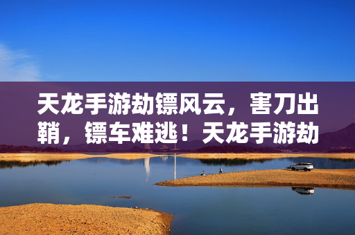 天龙手游劫镖风云，害刀出鞘，镖车难逃！天龙手游劫镖风云，害刀出鞘，镖车难逃！