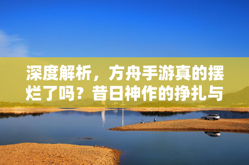 深度解析，方舟手游真的摆烂了吗？昔日神作的挣扎与无奈，方舟手游真的摆烂了吗？深度揭秘昔日神作的挣扎与无奈