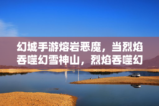 幻城手游熔岩恶魔,当烈焰吞噬幻雪神山,烈焰吞噬幻雪神山!幻城手游熔岩恶魔降临