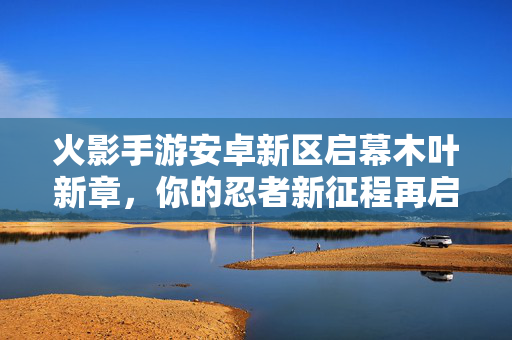 火影手游安卓新区启幕木叶新章，你的忍者新征程再启！火影手游安卓新区启幕 木叶新章新征程