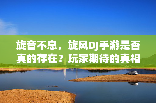 旋音不息，旋风DJ手游是否真的存在？玩家期待的真相，旋音不息，旋风DJ手游是否存在？玩家期待的真相