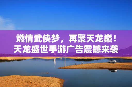 燃情武侠梦，再聚天龙巅！天龙盛世手游广告震撼来袭，燃情武侠梦，再聚天龙巅！天龙盛世手游震撼来袭