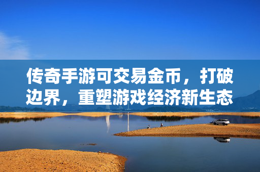 传奇手游可交易金币，打破边界，重塑游戏经济新生态，传奇手游可交易金币，打破边界，重塑游戏经济新生态