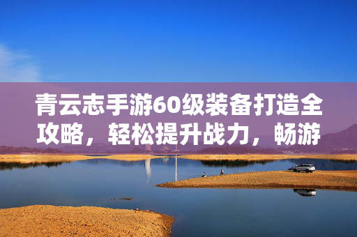 青云志手游60级装备打造全攻略，轻松提升战力，畅游青云，青云志手游60级装备打造全攻略，教你轻松提升战力，畅游青云！