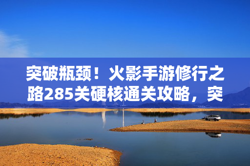 突破瓶颈!火影手游修行之路285关硬核通关攻略,突破瓶颈!火影手游修行之路285关硬核通关攻略