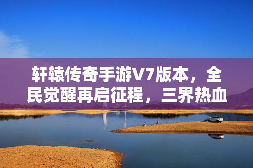 轩辕传奇手游V7版本，全民觉醒再启征程，三界热血燃战升级！轩辕传奇手游V7全民觉醒再启征程 三界热血燃战升级