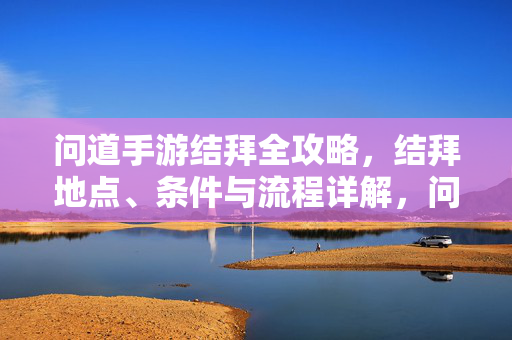 问道手游结拜全攻略,结拜地点、条件与流程详解,问道手游结拜全攻略,地点、条件与流程详解