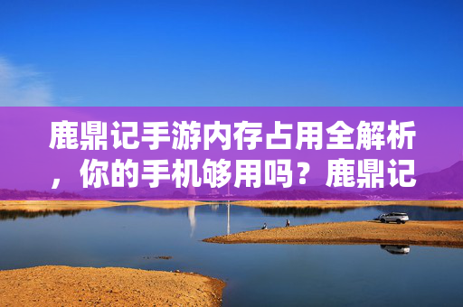 鹿鼎记手游内存占用全解析，你的手机够用吗？鹿鼎记手游内存占用解析，你的手机够用吗？