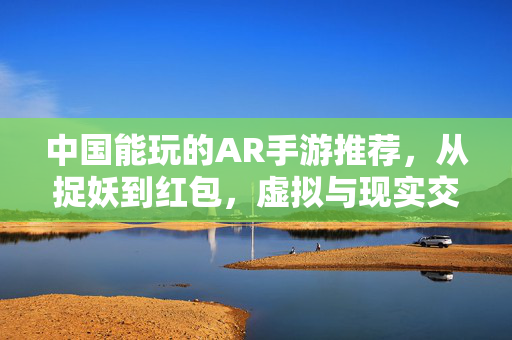 中国能玩的AR手游推荐，从捉妖到红包，虚拟与现实交织的指尖乐趣，中国AR手游，从捉妖到红包，虚实交织的指尖乐趣