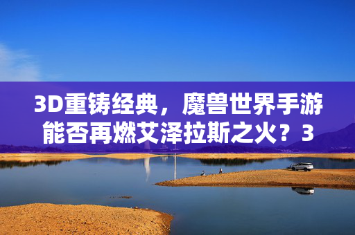 3D重铸经典，魔兽世界手游能否再燃艾泽拉斯之火？3D重铸经典，魔兽世界手游再燃艾泽拉斯之火