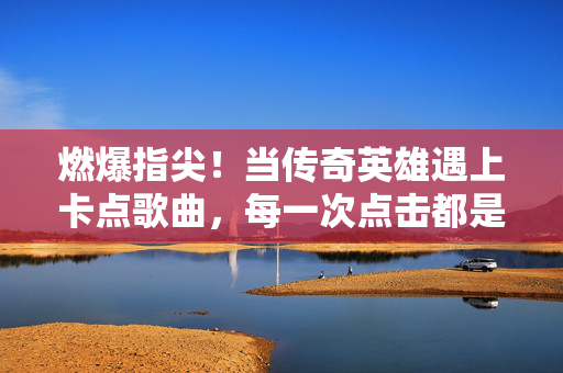 燃爆指尖！当传奇英雄遇上卡点歌曲，每一次点击都是心跳节拍