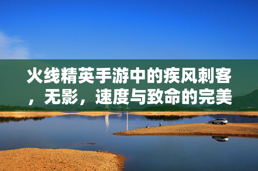 火线精英手游中的疾风刺客，无影，速度与致命的完美融合，疾风刺客无影，速度与致命的完美融合
