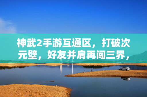 神武2手游互通区，打破次元壁，好友并肩再闯三界，神武2互通区，打破次元壁，好友并肩再闯三界