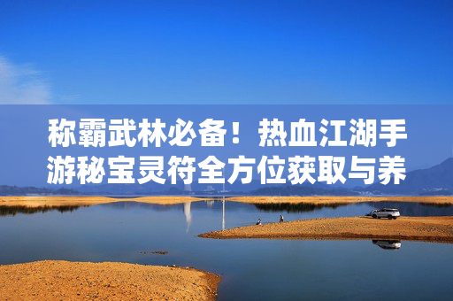 称霸武林必备！热血江湖手游秘宝灵符全方位获取与养成指南，称霸武林必备！热血江湖手游秘宝灵符获取与养成全指南