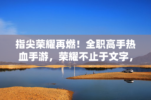 指尖荣耀再燃！全职高手热血手游，荣耀不止于文字，战场由你主宰，全职高手指尖荣耀，战场由你主宰