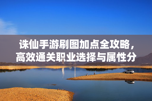 诛仙手游刷图加点全攻略，高效通关职业选择与属性分配，诛仙手游刷图加点全攻略，职业选择与属性分配高效通关指南