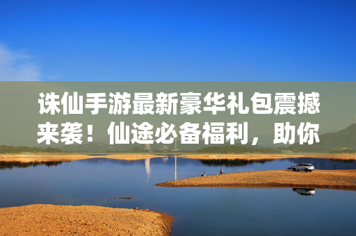 诛仙手游最新豪华礼包震撼来袭！仙途必备福利，助你快速升级称霸青云！诛仙手游最新豪华礼包，仙途必备福利助你快速升级称霸青云