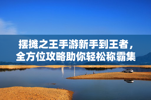 摆摊之王手游新手到王者，全方位攻略助你轻松称霸集市，摆摊之王新手到王者，全方位攻略助你轻松称霸集市