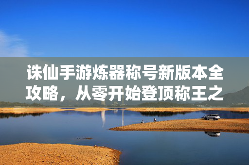 诛仙手游炼器称号新版本全攻略，从零开始登顶称王之路，诛仙手游炼器称号新版本全攻略，从零登顶称王之路
