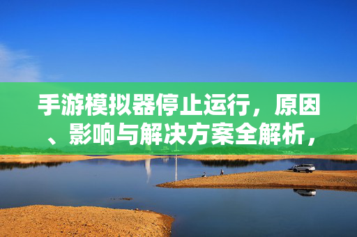 手游模拟器停止运行，原因、影响与解决方案全解析，手游模拟器停止运行，原因、影响与解决方案深度解析