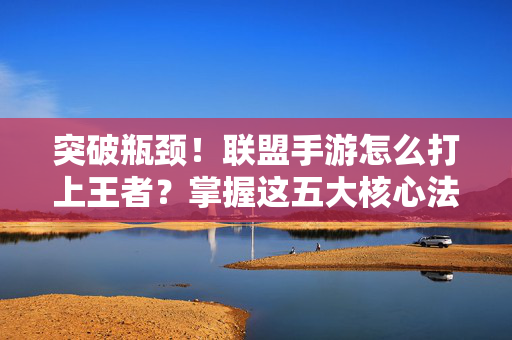 突破瓶颈！联盟手游怎么打上王者？掌握这五大核心法则轻松上分，联盟手游上王者五大核心法则，轻松突破瓶颈，轻松上分