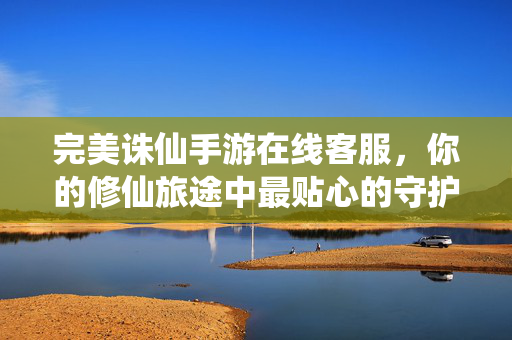 完美诛仙手游在线客服，你的修仙旅途中最贴心的守护者，完美诛仙手游在线客服，修仙旅途的贴心守护者